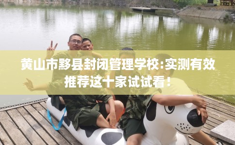 黄山市黟县封闭管理学校:实测有效推荐这十家试试看！