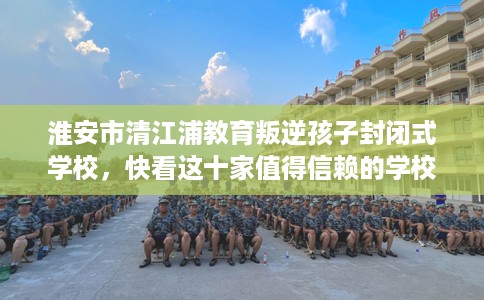 淮安市清江浦教育叛逆孩子封闭式学校,快看这十家值得信赖的学校! 淮安市清江浦教育叛逆孩子封闭式学校,快看这十家值得信赖的学校!