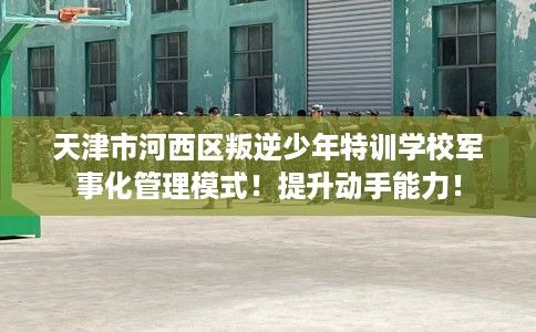 天津市河西区叛逆少年特训学校军事化管理模式！提升动手能力！
