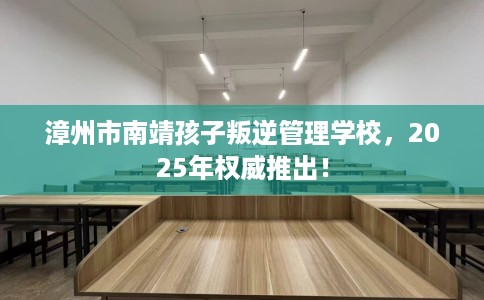 漳州市南靖孩子叛逆管理学校,2025年权威推出! 漳州市南靖孩子叛逆管理学校,2025年权威推出!