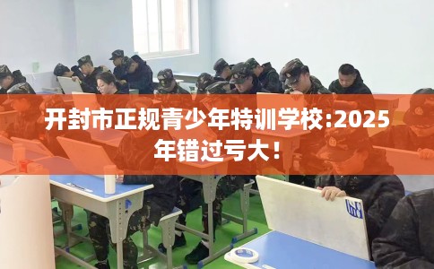 开封市正规青少年特训学校:2025年错过亏大！