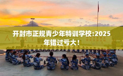开封市正规青少年特训学校:2025年错过亏大！