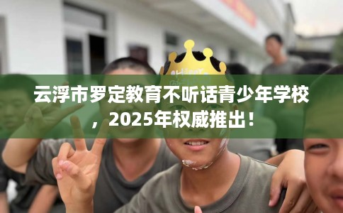 云浮市罗定教育不听话青少年学校,2025年权威推出! 云浮市罗定教育不听话青少年学校,2025年权威推出!