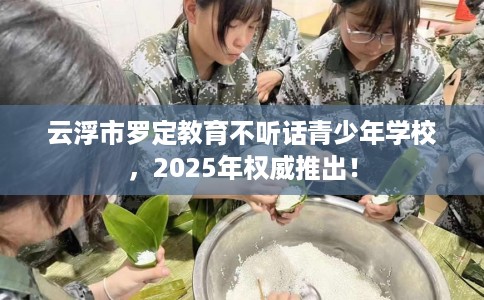 云浮市罗定教育不听话青少年学校,2025年权威推出! 云浮市罗定教育不听话青少年学校,2025年权威推出!