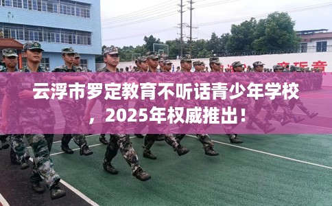 云浮市罗定教育不听话青少年学校，2025年权威推出！