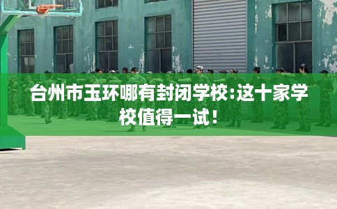 台州市玉环哪有封闭学校:这十家学校值得一试！