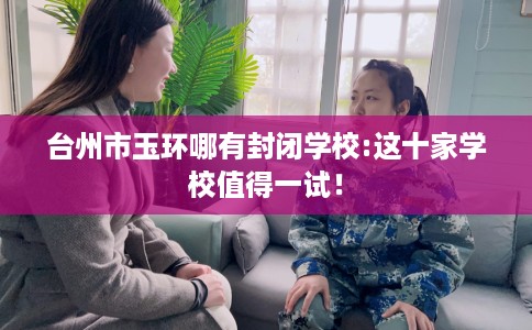台州市玉环哪有封闭学校:这十家学校值得一试！