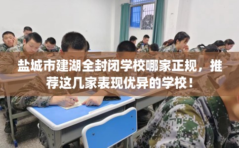 盐城市建湖全封闭学校哪家正规,推荐这几家表现优异的学校! 盐城市建湖全封闭学校哪家正规,推荐这几家表现优异的学校!