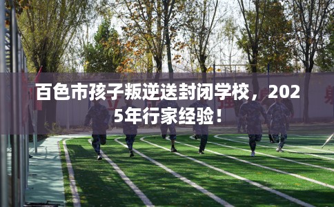 百色市孩子叛逆送封闭学校,2025年行家经验! 百色市孩子叛逆送封闭学校,2025年行家经验!