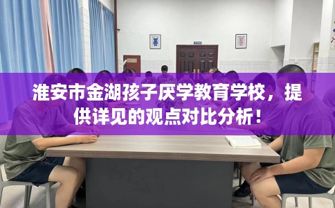 淮安市金湖孩子厌学教育学校,提供详见的观点对比分析! 淮安市金湖孩子厌学教育学校,提供详见的观点对比分析!