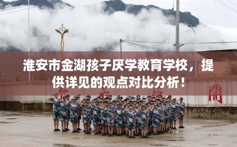 淮安市金湖孩子厌学教育学校,提供详见的观点对比分析! 淮安市金湖孩子厌学教育学校,提供详见的观点对比分析!