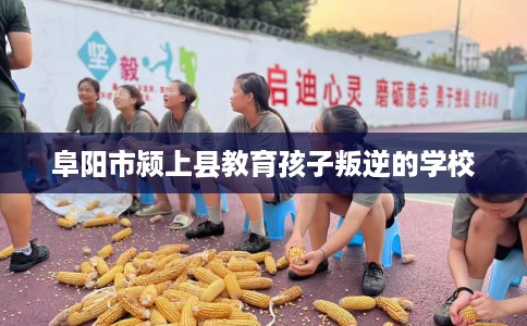阜阳市颍上县教育孩子叛逆的学校