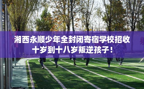 湘西永顺少年全封闭寄宿学校招收十岁到十八岁叛逆孩子！