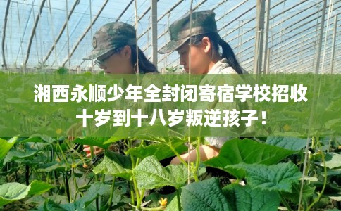 湘西永顺少年全封闭寄宿学校招收十岁到十八岁叛逆孩子！