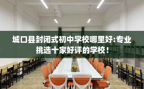 城口县封闭式初中学校哪里好:专业挑选十家好评的学校! 城口县封闭式初中学校哪里好:专业挑选十家好评的学校!