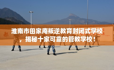 淮南市田家庵叛逆教育封闭式学校,揭秘十家可靠的管教学校! 淮南市田家庵叛逆教育封闭式学校,揭秘十家可靠的管教学校!