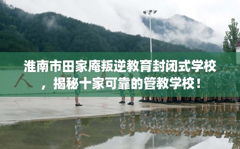 淮南市田家庵叛逆教育封闭式学校，揭秘十家可靠的管教学校！