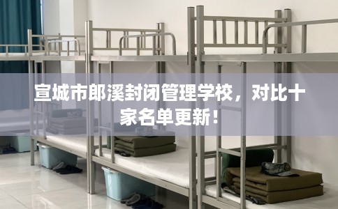 宣城市郎溪封闭管理学校,对比十家名单更新! 宣城市郎溪封闭管理学校,对比十家名单更新!