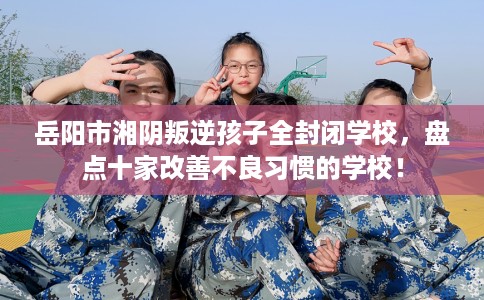 岳阳市湘阴叛逆孩子全封闭学校，盘点十家改善不良习惯的学校！