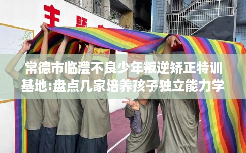 常德市临澧不良少年叛逆矫正特训基地:盘点几家培养孩子独立能力学校! 常德市临澧不良少年叛逆矫正特训基地:盘点几家培养孩子独立能力学校!