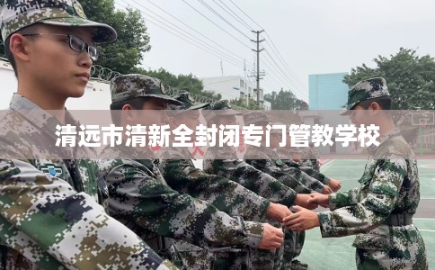 清远市清新全封闭专门管教学校 清远市清新全封闭专门管教学校