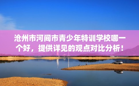 沧州市河间市青少年特训学校哪一个好,提供详见的观点对比分析! 沧州市河间市青少年特训学校哪一个好,提供详见的观点对比分析!