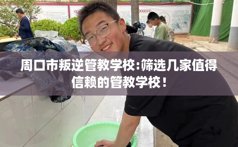 周口市叛逆管教学校:筛选几家值得信赖的管教学校！