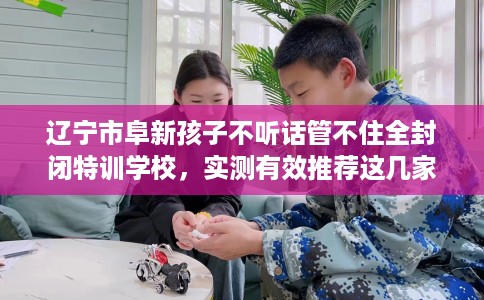辽宁市阜新孩子不听话管不住全封闭特训学校,实测有效推荐这几家试试看! 辽宁市阜新孩子不听话管不住全封闭特训学校,实测有效推荐这几家试试看!