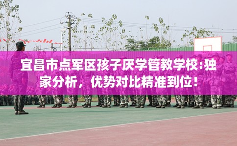 宜昌市点军区孩子厌学管教学校:独家分析，优势对比精准到位！