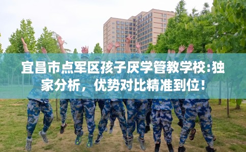 宜昌市点军区孩子厌学管教学校:独家分析，优势对比精准到位！