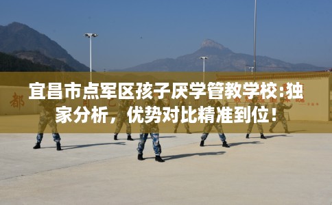 宜昌市点军区孩子厌学管教学校:独家分析，优势对比精准到位！