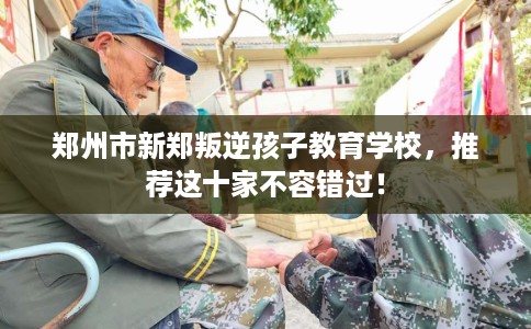 郑州市新郑叛逆孩子教育学校，推荐这十家不容错过！