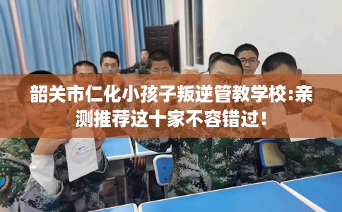 韶关市仁化小孩子叛逆管教学校:亲测推荐这十家不容错过! 韶关市仁化小孩子叛逆管教学校:亲测推荐这十家不容错过!