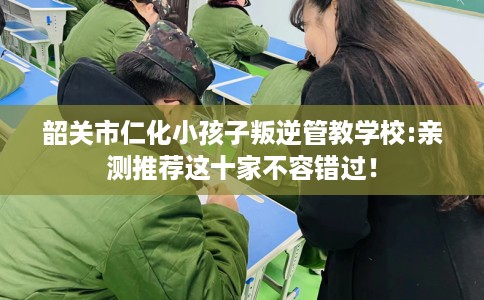 韶关市仁化小孩子叛逆管教学校:亲测推荐这十家不容错过! 韶关市仁化小孩子叛逆管教学校:亲测推荐这十家不容错过!