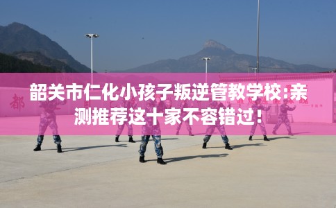 韶关市仁化小孩子叛逆管教学校:亲测推荐这十家不容错过! 韶关市仁化小孩子叛逆管教学校:亲测推荐这十家不容错过!