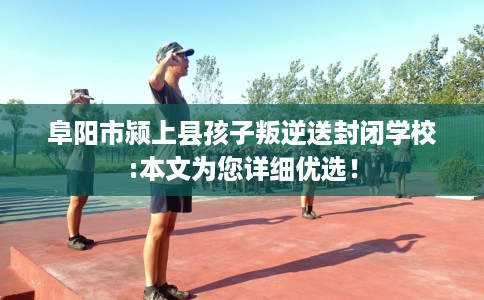 阜阳市颍上县孩子叛逆送封闭学校:本文为您详细优选！