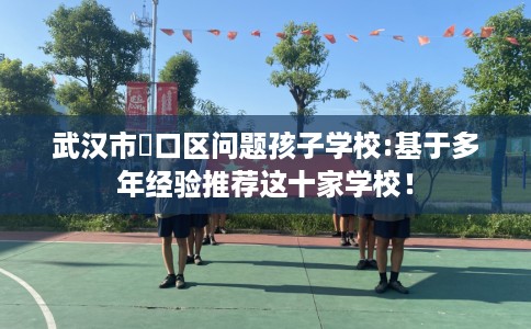 武汉市硚口区问题孩子学校:基于多年经验推荐这十家学校! 武汉市硚口区问题孩子学校:基于多年经验推荐这十家学校!