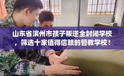 山东省滨州市孩子叛逆全封闭学校，筛选十家值得信赖的管教学校！