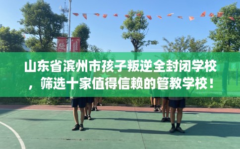 山东省滨州市孩子叛逆全封闭学校，筛选十家值得信赖的管教学校！