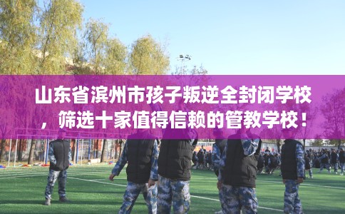 山东省滨州市孩子叛逆全封闭学校，筛选十家值得信赖的管教学校！