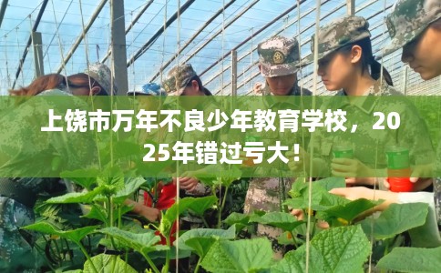 上饶市万年不良少年教育学校，2025年错过亏大！