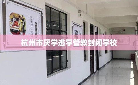 杭州市厌学逃学管教封闭学校 杭州市厌学逃学管教封闭学校