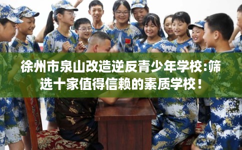 徐州市泉山改造逆反青少年学校:筛选十家值得信赖的素质学校！