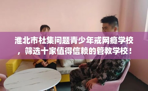 淮北市杜集问题青少年戒网瘾学校，筛选十家值得信赖的管教学校！