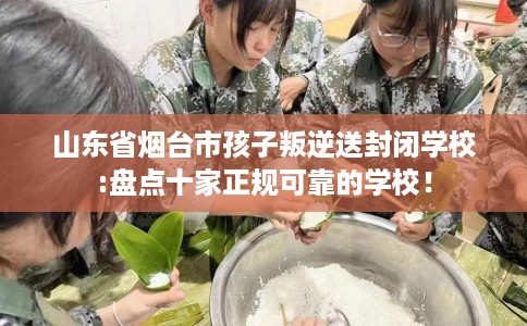 山东省烟台市孩子叛逆送封闭学校:盘点十家正规可靠的学校! 山东省烟台市孩子叛逆送封闭学校:盘点十家正规可靠的学校!