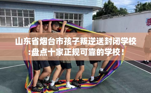 山东省烟台市孩子叛逆送封闭学校:盘点十家正规可靠的学校！