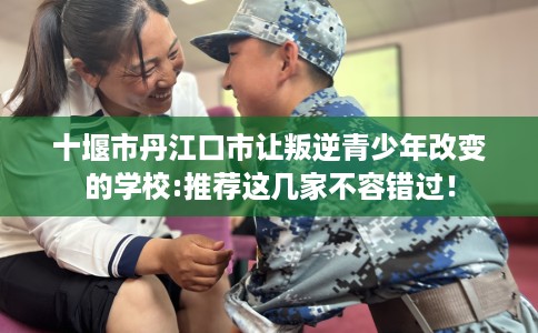 十堰市丹江口市让叛逆青少年改变的学校:推荐这几家不容错过！