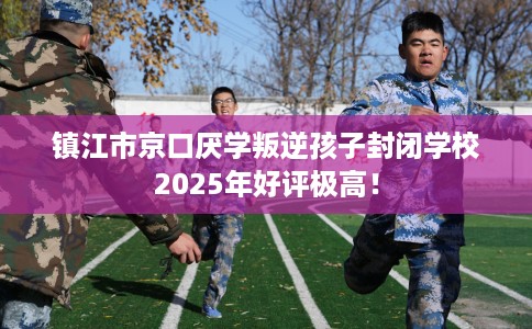 镇江市京口厌学叛逆孩子封闭学校2025年好评极高！