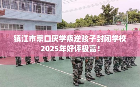 镇江市京口厌学叛逆孩子封闭学校2025年好评极高！