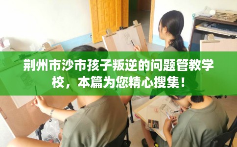 荆州市沙市孩子叛逆的问题管教学校，本篇为您精心搜集！